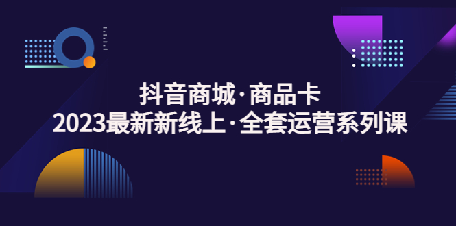 抖音商城·商品卡，2023最新新线上·全套运营系列课！-云动网创-专注网络创业项目推广与实战，致力于打造一个高质量的网络创业搞钱圈子。