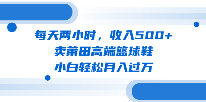 每天两小时，收入500+，卖莆田高端篮球鞋，小白轻松月入过万（教程+素材）-云动网创-专注网络创业项目推广与实战，致力于打造一个高质量的网络创业搞钱圈子。