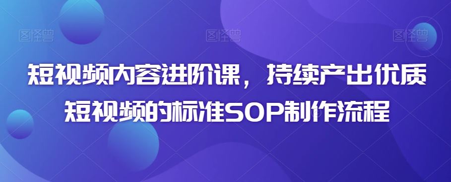 短视频内容进阶课，持续产出优质短视频的标准SOP制作流程-云动网创-专注网络创业项目推广与实战，致力于打造一个高质量的网络创业搞钱圈子。