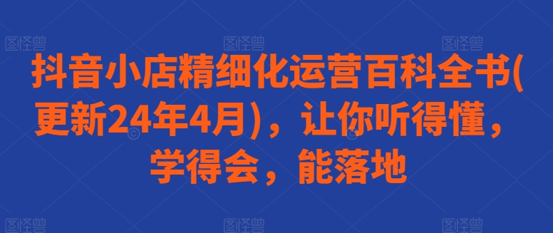 抖音小店精细化运营百科全书(更新24年4月)，让你听得懂，学得会，能落地-云动网创-专注网络创业项目推广与实战，致力于打造一个高质量的网络创业搞钱圈子。