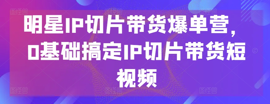 明星IP切片带货爆单营，0基础搞定IP切片带货短视频-云动网创-专注网络创业项目推广与实战，致力于打造一个高质量的网络创业搞钱圈子。
