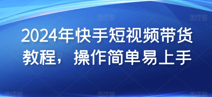 2024年快手短视频带货教程，操作简单易上手-云动网创-专注网络创业项目推广与实战，致力于打造一个高质量的网络创业搞钱圈子。