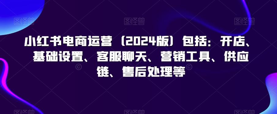 小红书电商运营（2024版）包括：开店、基础设置、客服聊天、营销工具、供应链、售后处理等-云动网创-专注网络创业项目推广与实战，致力于打造一个高质量的网络创业搞钱圈子。