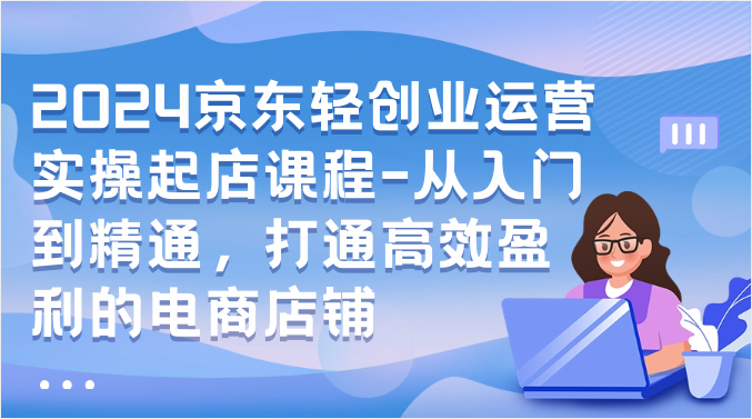 2024京东轻创业运营实操起店课程-从入门到精通，打通高效盈利的电商店铺-云动网创-专注网络创业项目推广与实战，致力于打造一个高质量的网络创业搞钱圈子。