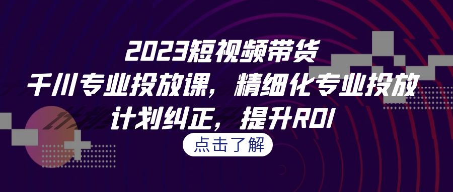 2023短视频带货-千川专业投放课，精细化专业投放，计划纠正，提升ROI-云动网创-专注网络创业项目推广与实战，致力于打造一个高质量的网络创业搞钱圈子。