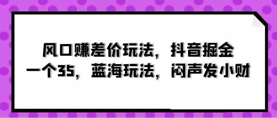 （10022期）风口赚差价玩法，抖音掘金，一个35，蓝海玩法，闷声发小财-云动网创-专注网络创业项目推广与实战，致力于打造一个高质量的网络创业搞钱圈子。