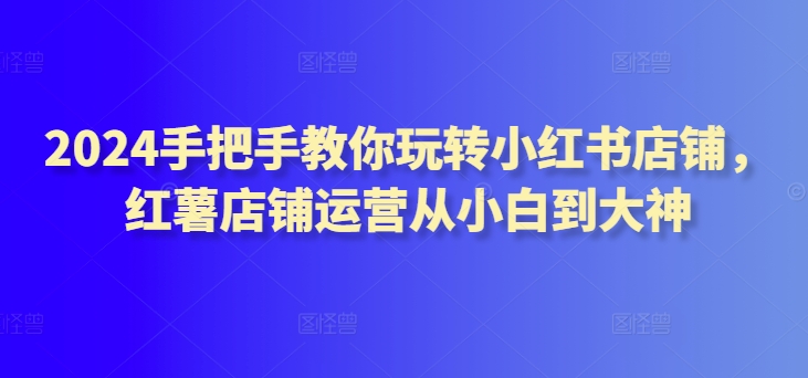 2024手把手教你玩转小红书店铺，红薯店铺运营从小白到大神-云动网创-专注网络创业项目推广与实战，致力于打造一个高质量的网络创业搞钱圈子。