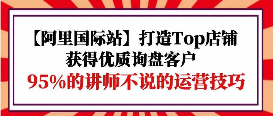 （9976期）【阿里国际站】打造Top店铺-获得优质询盘客户，95%的讲师不说的运营技巧-云动网创-专注网络创业项目推广与实战，致力于打造一个高质量的网络创业搞钱圈子。