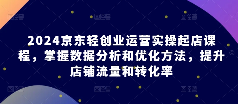 2024京东轻创业运营实操起店课程，掌握数据分析和优化方法，提升店铺流量和转化率-云动网创-专注网络创业项目推广与实战，致力于打造一个高质量的网络创业搞钱圈子。