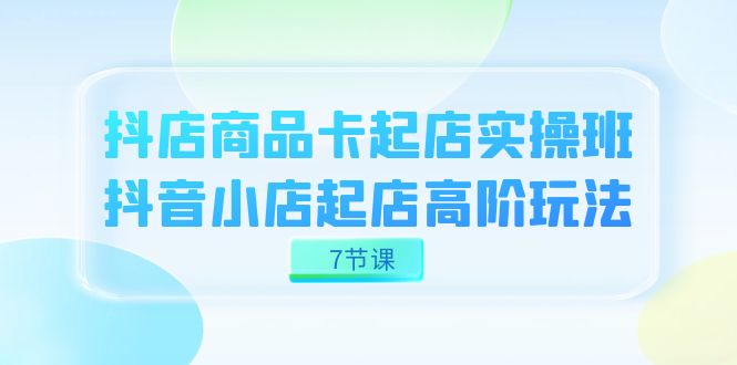 抖店-商品卡起店实战班，抖音小店起店高阶玩法（7节课）-云动网创-专注网络创业项目推广与实战，致力于打造一个高质量的网络创业搞钱圈子。