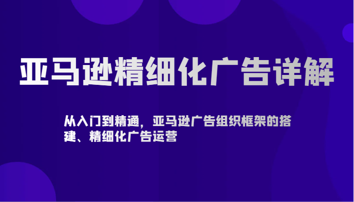 亚马逊精细化广告详解-从入门到精通，亚马逊广告组织框架的搭建、精细化广告运营-云动网创-专注网络创业项目推广与实战，致力于打造一个高质量的网络创业搞钱圈子。