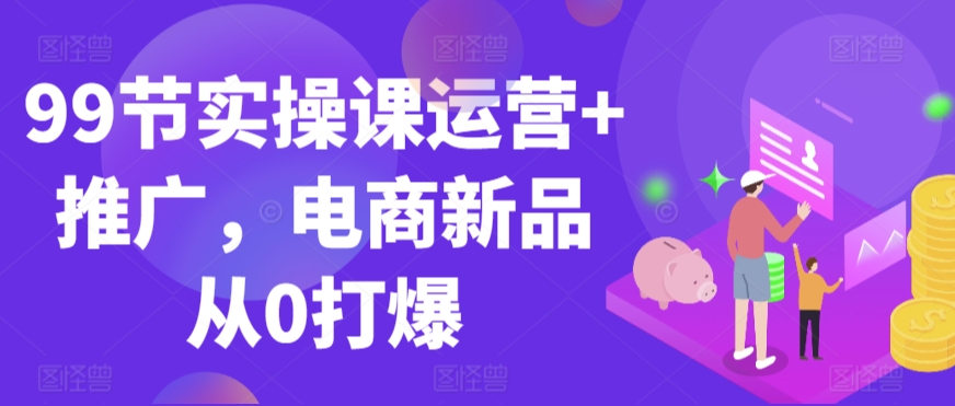 99节实操课运营+推广，电商新品从0打爆-云动网创-专注网络创业项目推广与实战，致力于打造一个高质量的网络创业搞钱圈子。