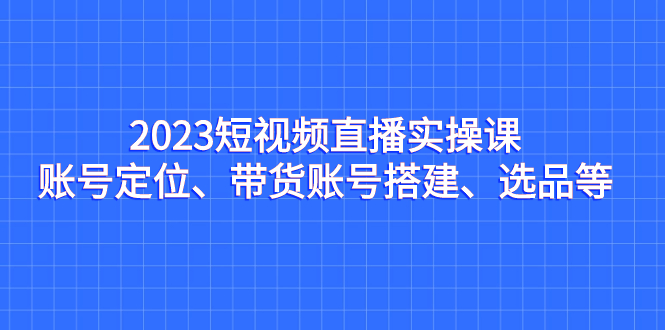 2023短视频直播实操课，账号定位、带货账号搭建、选品等-云动网创-专注网络创业项目推广与实战，致力于打造一个高质量的网络创业搞钱圈子。