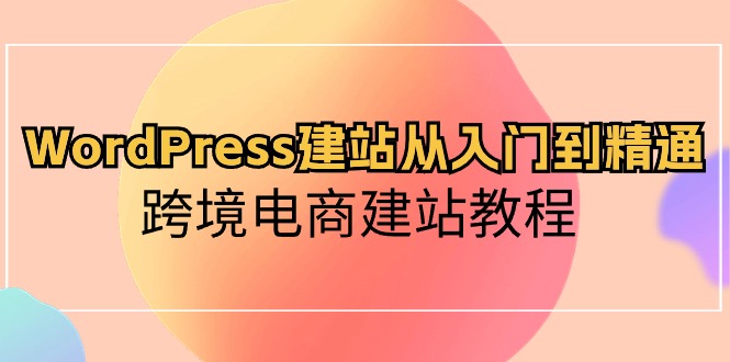 WordPress建站从入门到精通，跨境电商建站教程（60节课）-云动网创-专注网络创业项目推广与实战，致力于打造一个高质量的网络创业搞钱圈子。