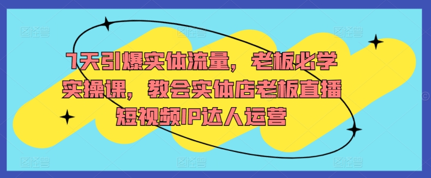 7天引爆实体流量，老板必学实操课，教会实体店老板直播短视频IP达人运营-云动网创-专注网络创业项目推广与实战，致力于打造一个高质量的网络创业搞钱圈子。