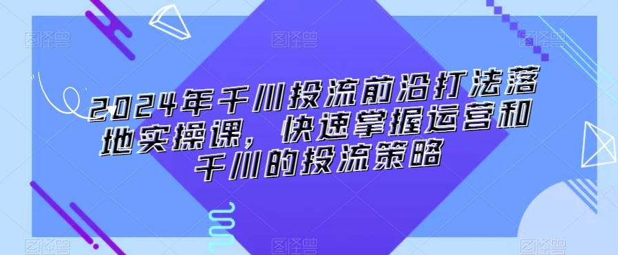 2024年千川投流前沿打法落地实操课，快速掌握运营和千川的投流策略-云动网创-专注网络创业项目推广与实战，致力于打造一个高质量的网络创业搞钱圈子。