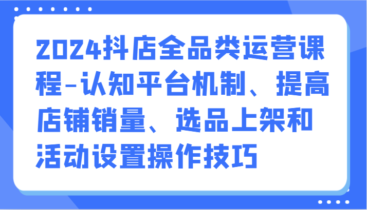 2024抖店全品类运营课程-认知平台机制、提高店铺销量、选品上架和活动设置操作技巧-云动网创-专注网络创业项目推广与实战，致力于打造一个高质量的网络创业搞钱圈子。