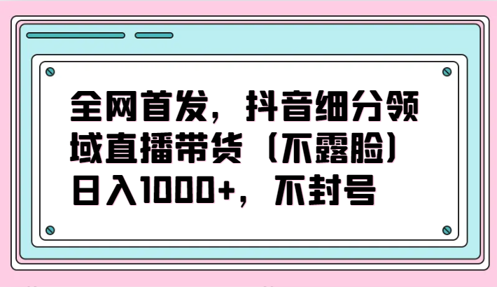 全网首发，抖音细分领域直播带货（不露脸）项目，日入1000+，不封号-云动网创-专注网络创业项目推广与实战，致力于打造一个高质量的网络创业搞钱圈子。