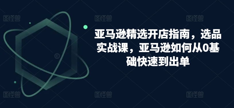 亚马逊精选开店指南，选品实战课，亚马逊如何从0基础快速到出单-云动网创-专注网络创业项目推广与实战，致力于打造一个高质量的网络创业搞钱圈子。