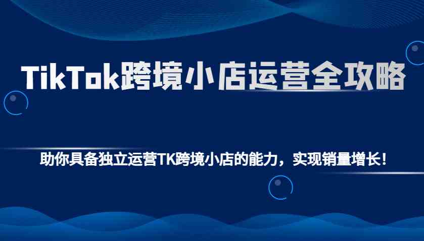 TikTok跨境小店运营全攻略：助你具备独立运营TK跨境小店的能力，实现销量增长！-云动网创-专注网络创业项目推广与实战，致力于打造一个高质量的网络创业搞钱圈子。