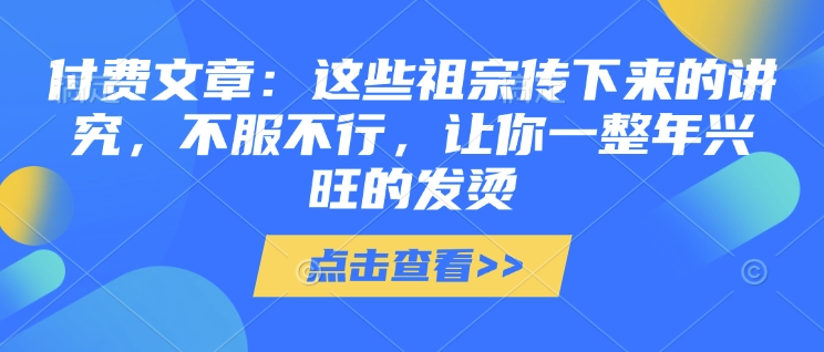 付费文章：这些祖宗传下来的讲究，不服不行，让你一整年兴旺的发烫!(全文收藏)-云动网创-专注网络创业项目推广与实战，致力于打造一个高质量的网络创业搞钱圈子。