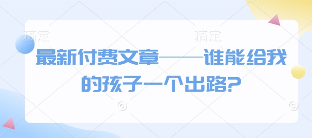 最新付费文章——谁能给我的孩子一个出路?-云动网创-专注网络创业项目推广与实战，致力于打造一个高质量的网络创业搞钱圈子。