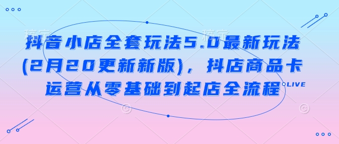 抖音小店全套玩法5.0最新玩法(2月20更新新版)，抖店商品卡运营从零基础到起店全流程-云动网创-专注网络创业项目推广与实战，致力于打造一个高质量的网络创业搞钱圈子。