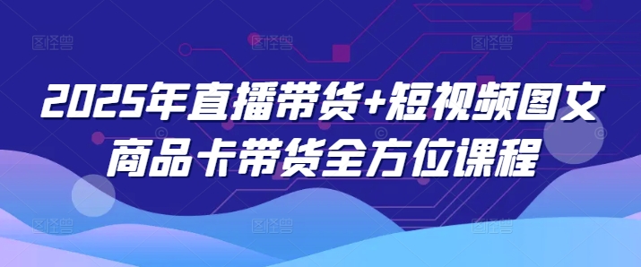 2025年直播带货+短视频图文商品卡带货全方位课程(更新4月)-云动网创-专注网络创业项目推广与实战，致力于打造一个高质量的网络创业搞钱圈子。
