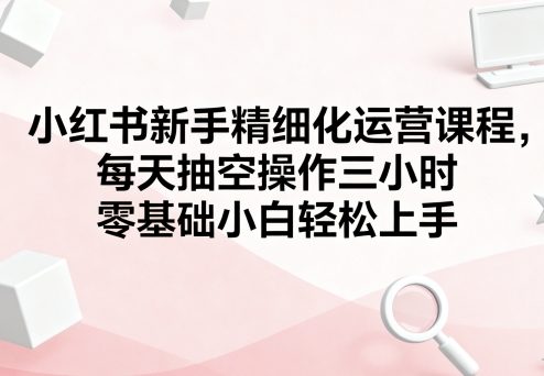 小红书新手精细化运营课程，每天抽空操作三小时，零基础小白轻松上手-云动网创-专注网络创业项目推广与实战，致力于打造一个高质量的网络创业搞钱圈子。